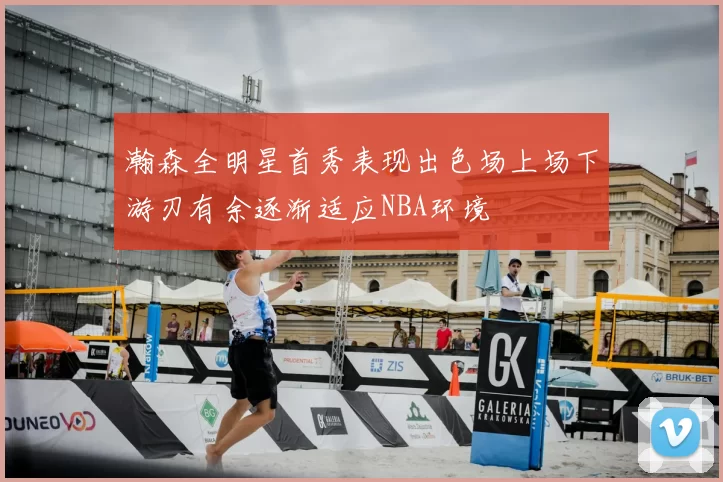 瀚森全明星首秀表现出色场上场下游刃有余逐渐适应NBA环境