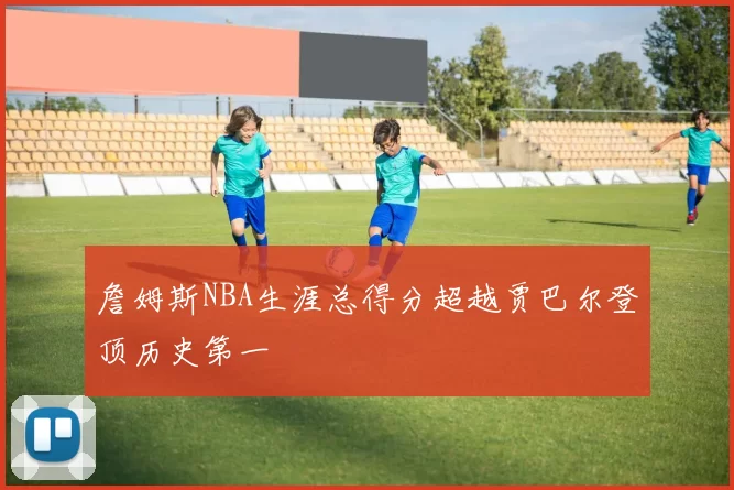 詹姆斯NBA生涯总得分超越贾巴尔登顶历史第一