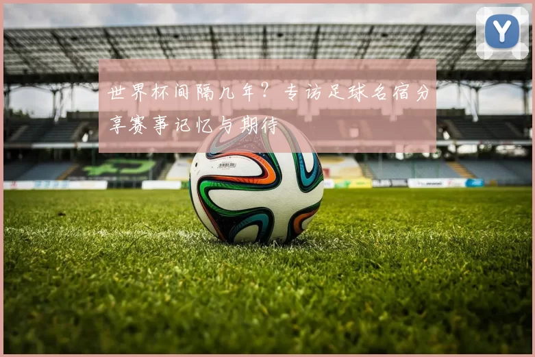世界杯间隔几年?专访足球名宿分享赛事记忆与期待