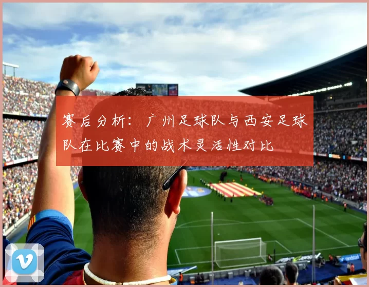 赛后分析：广州足球队与西安足球队在比赛中的战术灵活性对比