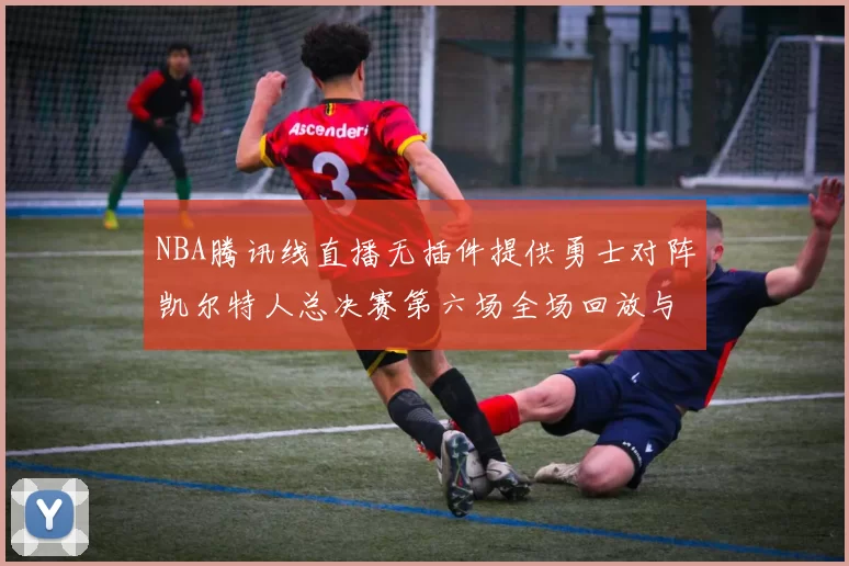 NBA腾讯线直播无插件提供勇士对阵凯尔特人总决赛第六场全场回放与数据统计